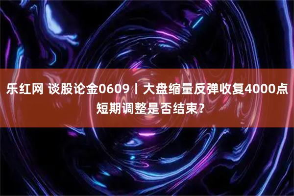 乐红网 谈股论金0609丨大盘缩量反弹收复4000点  短期调整是否结束？
