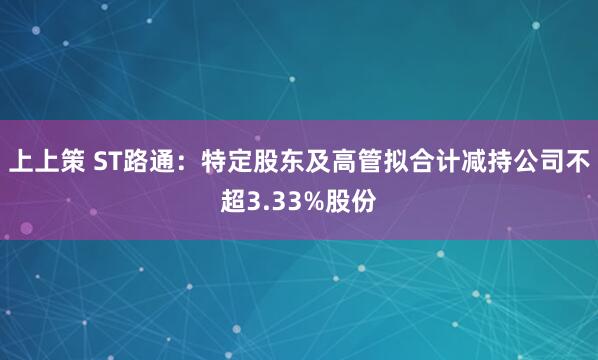 上上策 ST路通：特定股东及高管拟合计减持公司不超3.33%股份