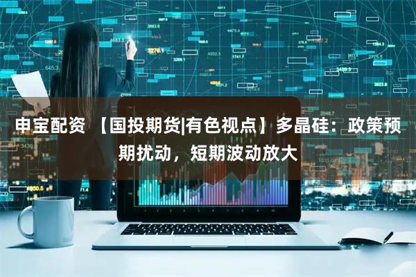 申宝配资 【国投期货|有色视点】多晶硅：政策预期扰动，短期波动放大