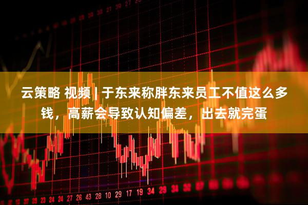 云策略 视频 | 于东来称胖东来员工不值这么多钱，高薪会导致认知偏差，出去就完蛋