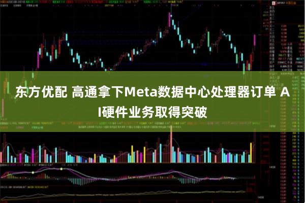 东方优配 高通拿下Meta数据中心处理器订单 AI硬件业务取得突破