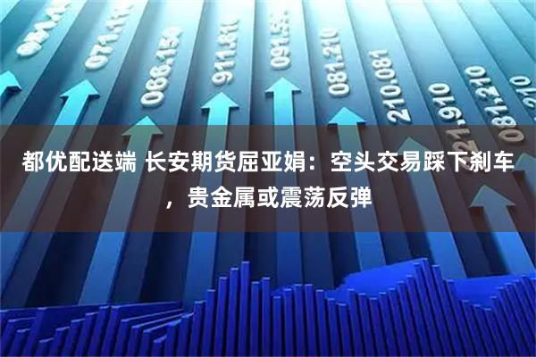 都优配送端 长安期货屈亚娟：空头交易踩下刹车，贵金属或震荡反弹