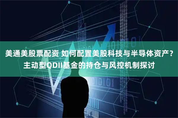 美通美股票配资 如何配置美股科技与半导体资产？主动型QDII基金的持仓与风控机制探讨