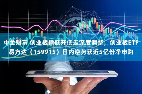 中金财富 创业板指低开低走深度调整，创业板ETF易方达（159915）日内逆势获近5亿份净申购