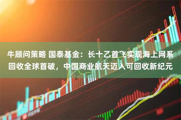 牛顾问策略 国泰基金：长十乙首飞实现海上网系回收全球首破，中国商业航天迈入可回收新纪元