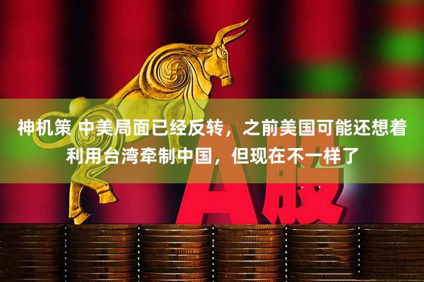 神机策 中美局面已经反转，之前美国可能还想着利用台湾牵制中国，但现在不一样了