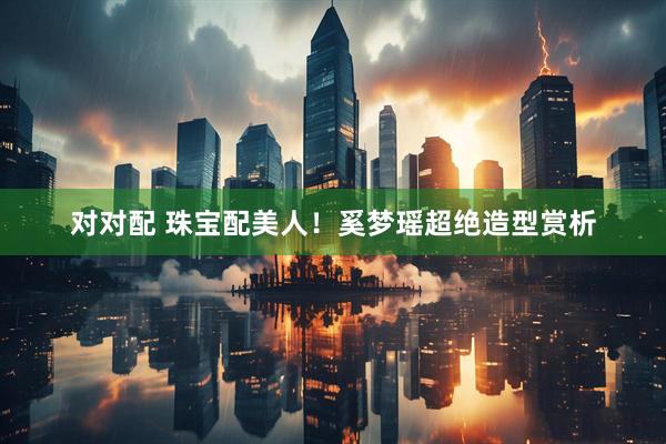 对对配 珠宝配美人！奚梦瑶超绝造型赏析