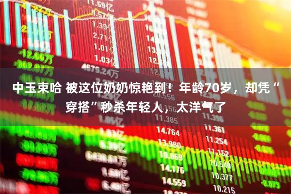 中玉束哈 被这位奶奶惊艳到！年龄70岁，却凭“穿搭”秒杀年轻人，太洋气了